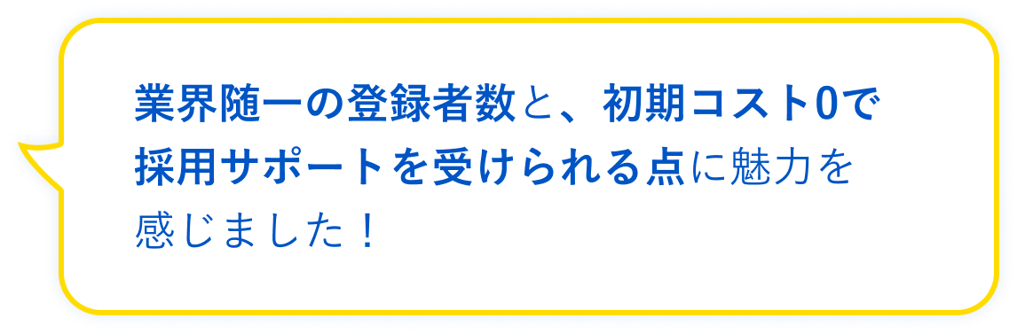 業界随一の登録者数と、初期コスト0で採用サポートを受けられる点に魅力を感じました！
