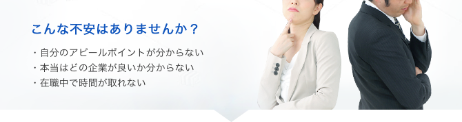 こんな不安はありませんか？・自分のアピールポイントが分からない・本当はどの企業が良いか分からない・在職中で時間が取れない