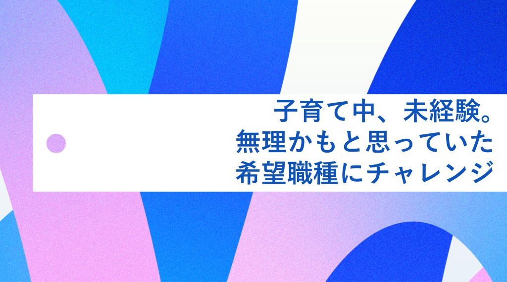 子育て中、未経験。「無理かも」と思っていた希望職種へのチャレンジ 