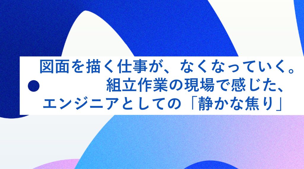 図面を描く仕事が、なくなっていく。組み立て作業の現場で感じた、エンジニアとしての「静かな焦り」 