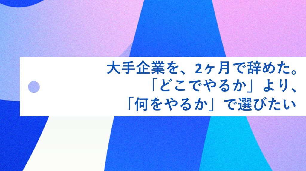 大手企業を、2ヶ月で辞めた。「どこでやるか」より「何をやるか」で選びたい