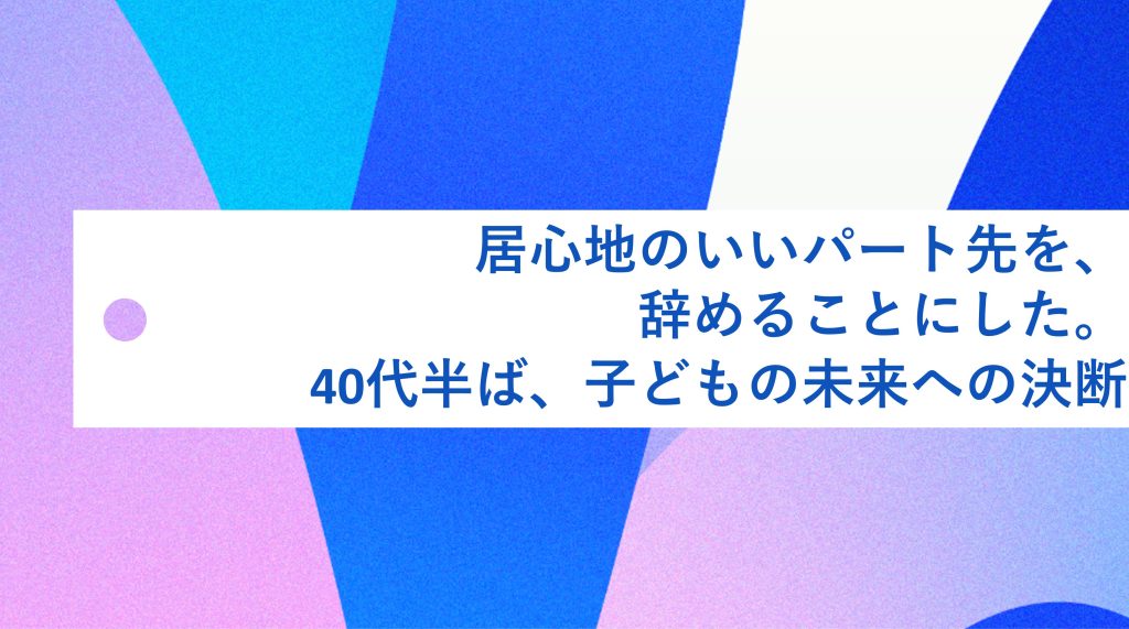 居心地のいいパート先を、辞めることにした。40代半ば、子どもの未来への決断