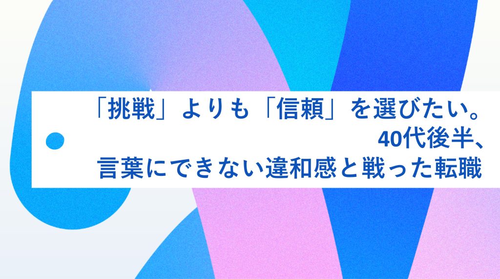 「挑戦」よりも「信頼」を選びたい。40代後半、言葉にできない違和感と向き合った転職 