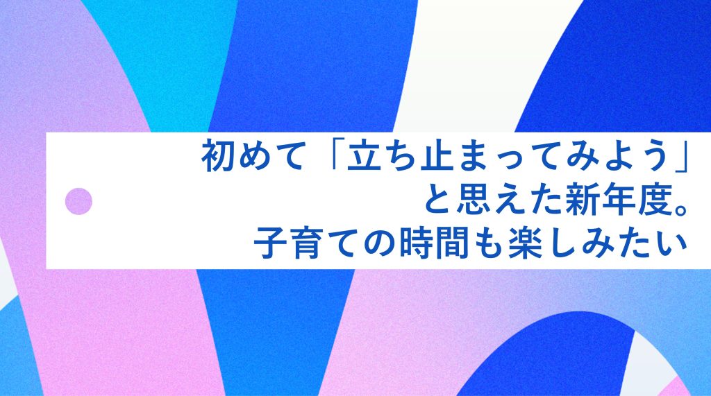 初めて「立ち止まってみよう」と思えた新年度。子育ても自分の時間も楽しみたい