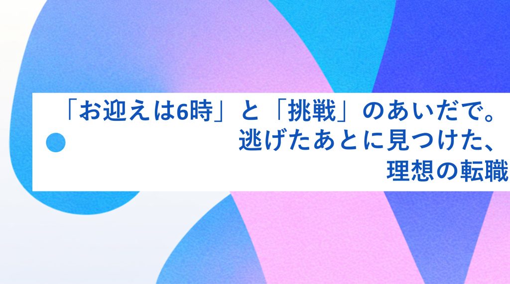「お迎えは6時」と「挑戦」のあいだで。逃げたあとに見つけた、理想の転職