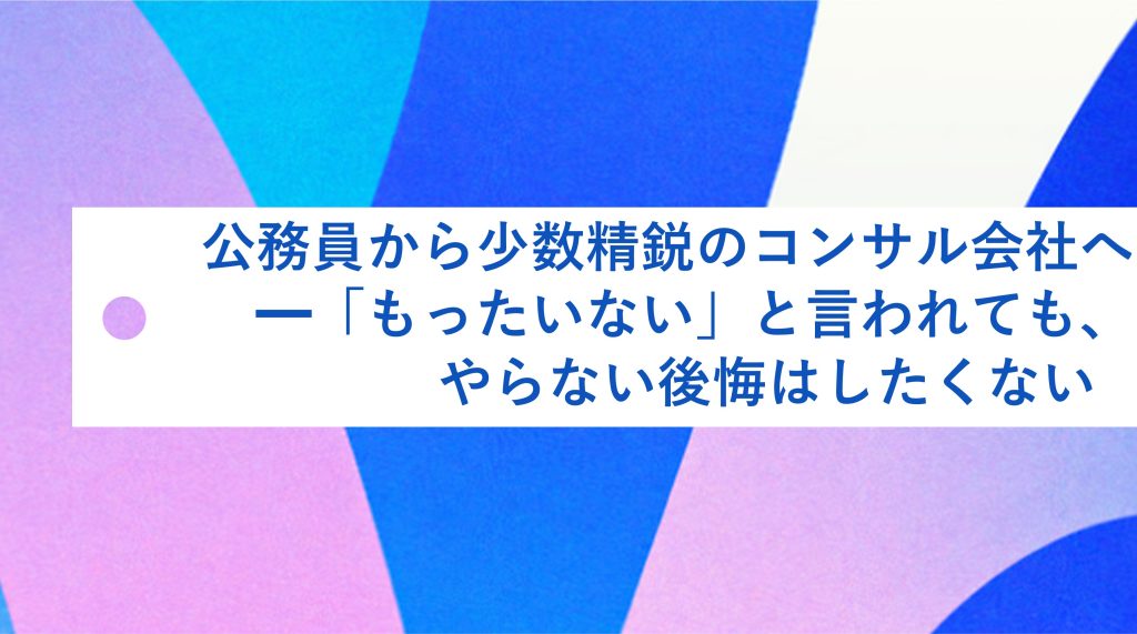 公務員から少数精鋭のコンサル会社 へ—「もったいない」と言われても、やらない後悔はしたくない