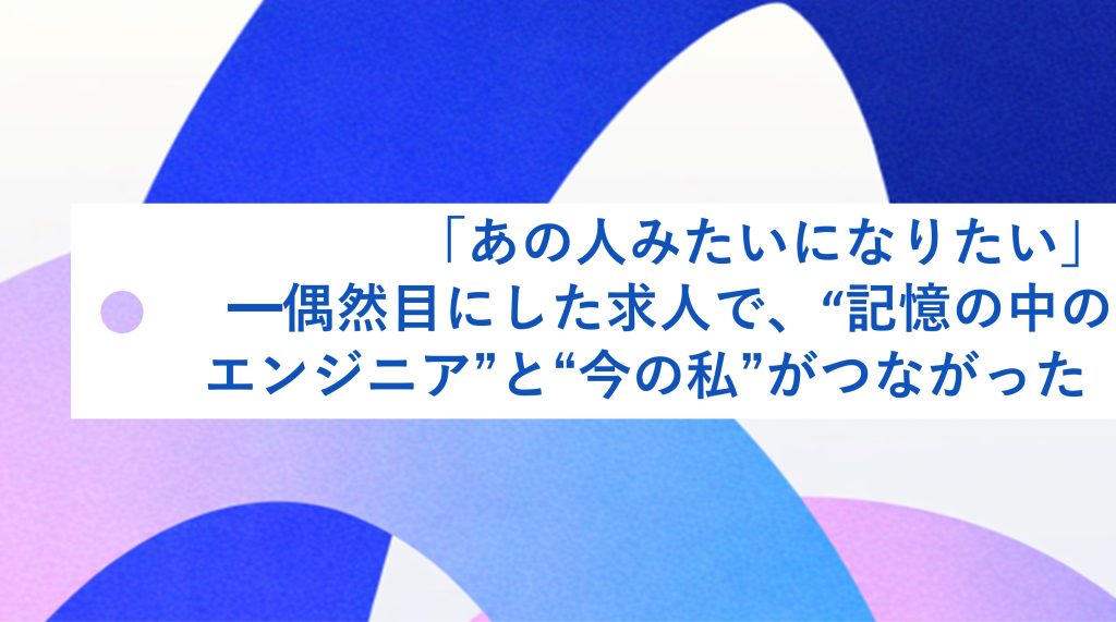 「あの人みたいになりたい 」—偶然目にした求人で、
“記憶の中のエンジニア”と“今の私” が繋つながった