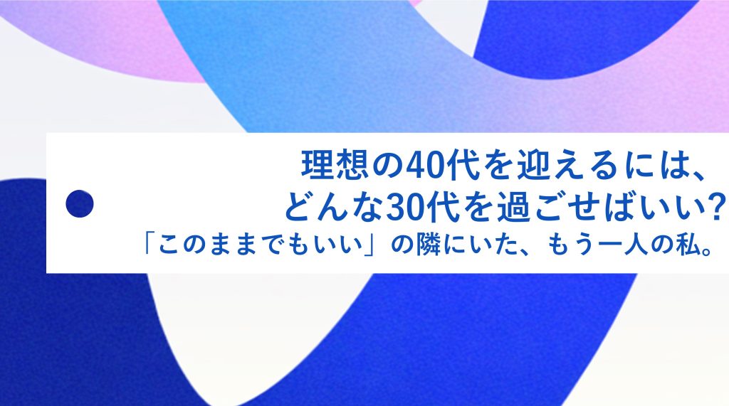 理想の40代を迎えるには、どんな 30代を過ごせばいい?「このままでもいい」の隣にいた、もう一人の私。