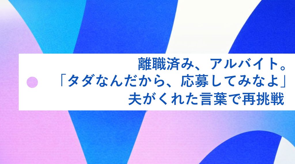 離職済み、アルバイト。「タダなんだから、応募してみなよ」夫がくれた言葉で再挑戦 