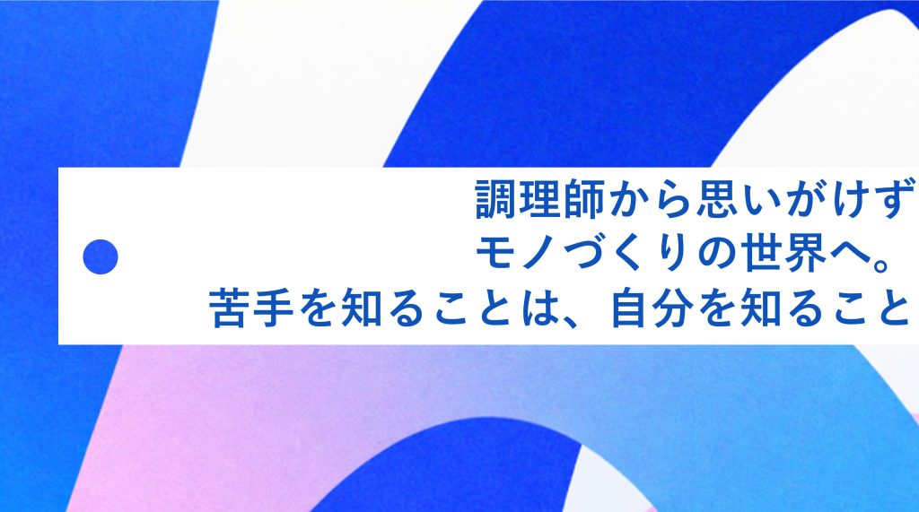 調理師から思いがけずモノづくりの世界へ。苦手を知ることは、自分を知ること 