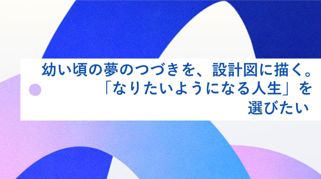 幼い頃の夢のつづきを、設計図に描く。「なりたいようになる人生」を選びたい