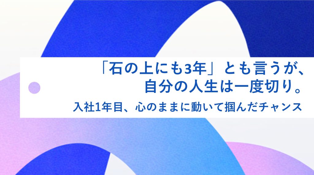 「石の上にも3年」とも言うが、自分の人生は一度きり。入社1年目、心のままに動いて掴んだチャンス