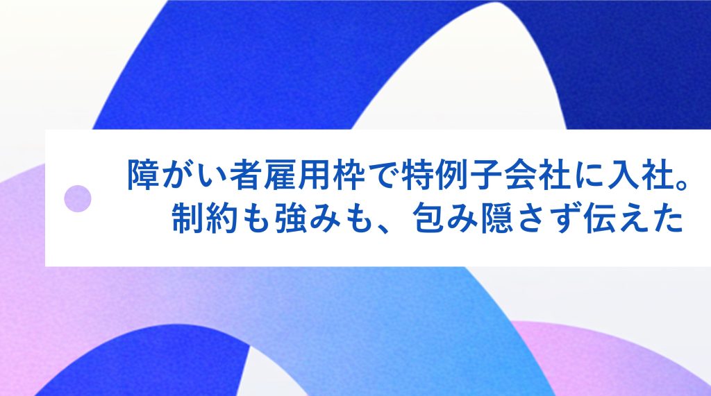 障がい者雇用枠で特例子会社に入社。制約も強みも、包み隠さず伝えた
