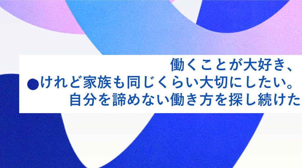  働くことが大好き、けれど家庭も同じくらい大切にしたい。自分を諦めない働き方を探し続けた
