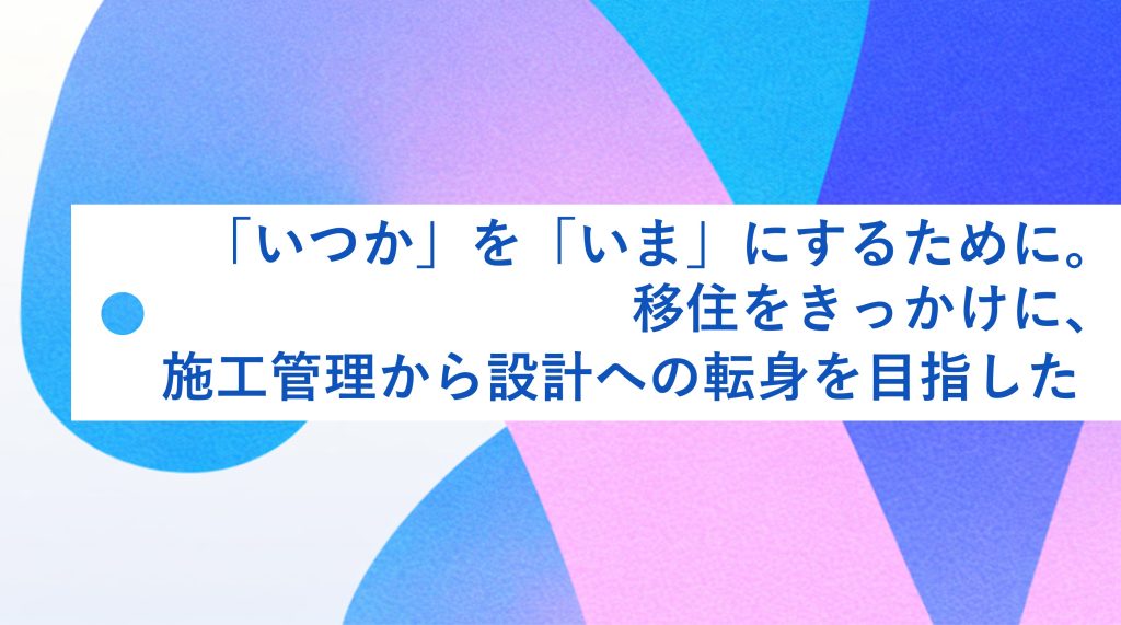 「いつか」を「いま」にするために。移住をきっかけに、施工管理から設計への転身を目指した