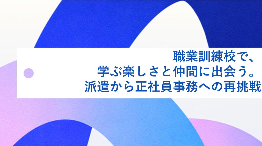 職業訓練校で、学ぶ楽しさと仲間に出会う。派遣から正社員事務への再挑戦