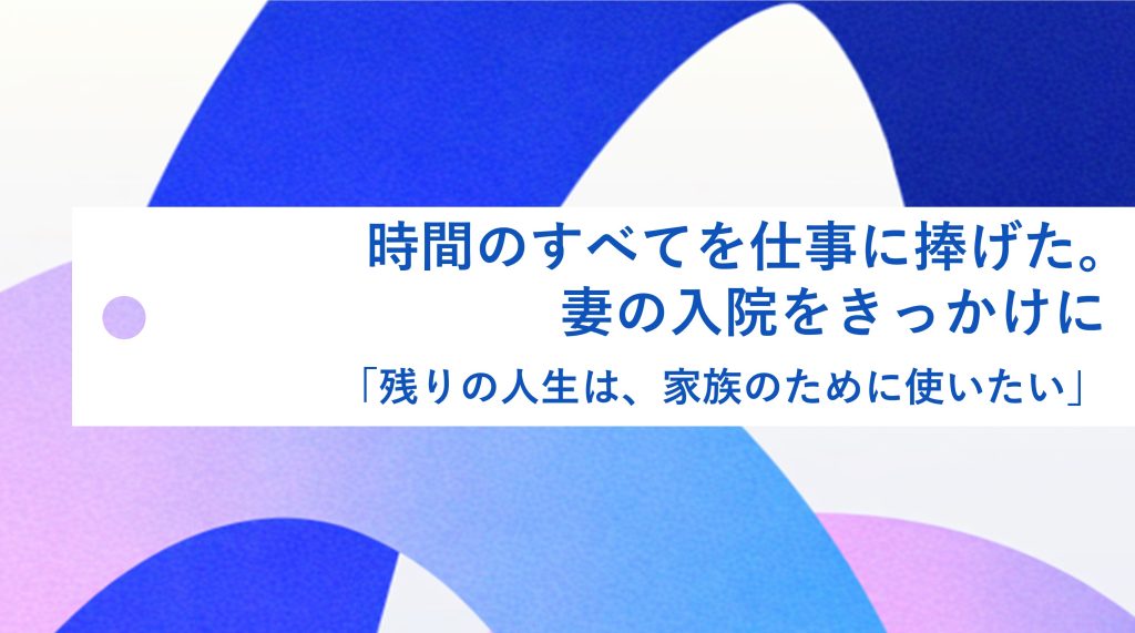  時間のすべてを仕事に捧げた。妻の入院をきっかけに「残りの人生は、家族のために使いたい」