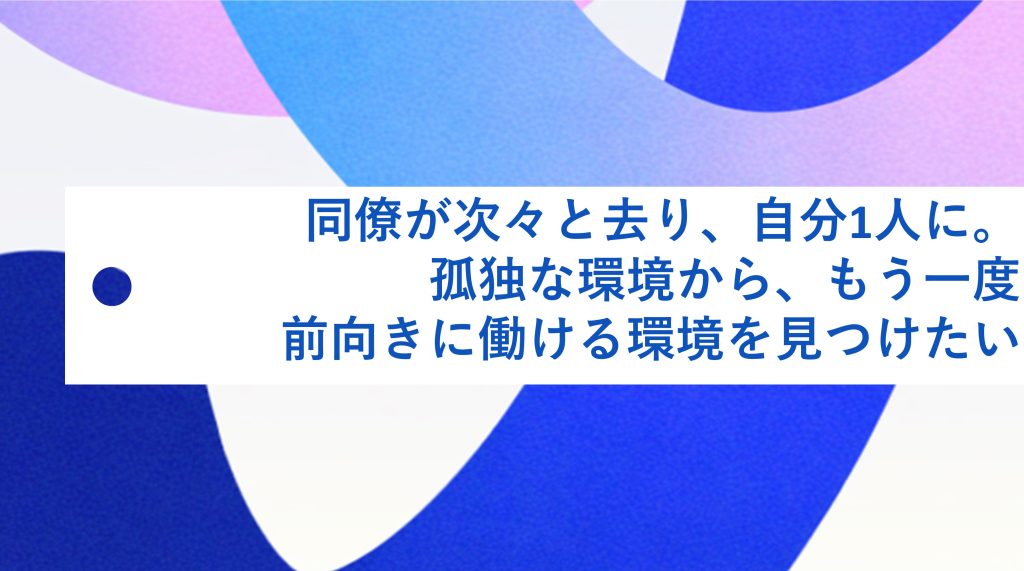 同僚が次々と去り、自分1人に。孤独な環境から、もう一度前向きに働ける環境を見つけたい