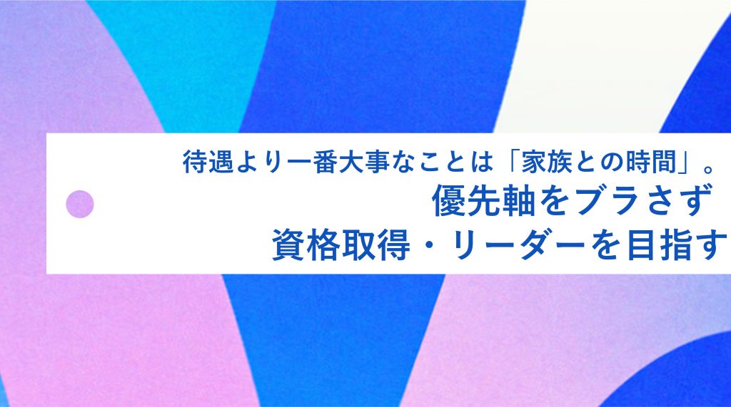 待遇より、一番大事なことは「家族との時間」。優先軸をブラさず、資格取得・リーダーを目指す