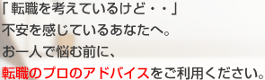 「転職を考えているけど・・」不安を感じているあなたへ。お一人で悩む前に、転職のプロのアドバイスをご利用ください。