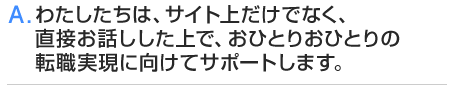 A.わたしたちは、サイト上だけでなく、直接お話しした上で、おひとりおひとりの転職実現に向けてサポートします。