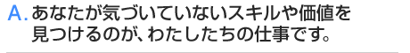 A.あなたが気づいていないスキルや価値を見つけるのが、わたしたちの仕事です。