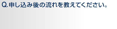 Q.申し込み後の流れを教えてください。