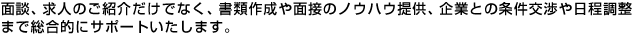 面談、求人のご紹介だけでなく、書類作成や面談のノウハウ提供、企業との条件交渉や日程調整まで総合的にサポートいたします。