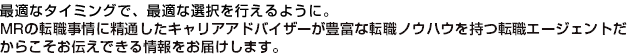 最適なタイミングで、最適な選択を行えるように。MRの転職事情に精通したキャリアアドバイザーが豊富な転職ノウハウを持つ転職エージェントだからこそお伝えできる情報をお届けします。